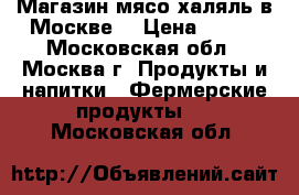 Магазин мясо халяль в Москве  › Цена ­ 200 - Московская обл., Москва г. Продукты и напитки » Фермерские продукты   . Московская обл.